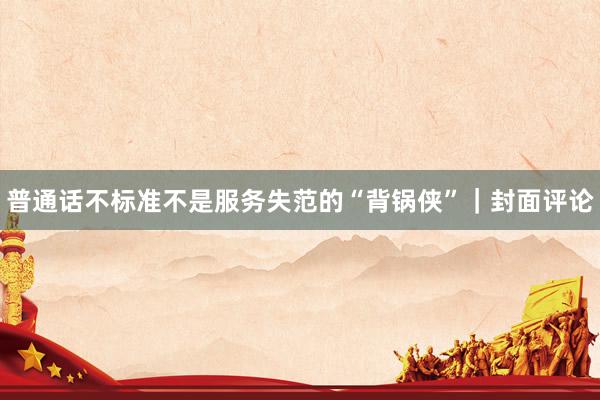 普通话不标准不是服务失范的“背锅侠”｜封面评论