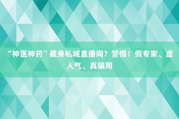 “神医神药”藏身私域直播间？警惕！假专家、虚人气、真骗局
