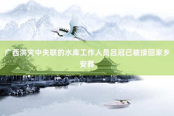 广西洪灾中失联的水库工作人员吕冠已被接回家乡安葬