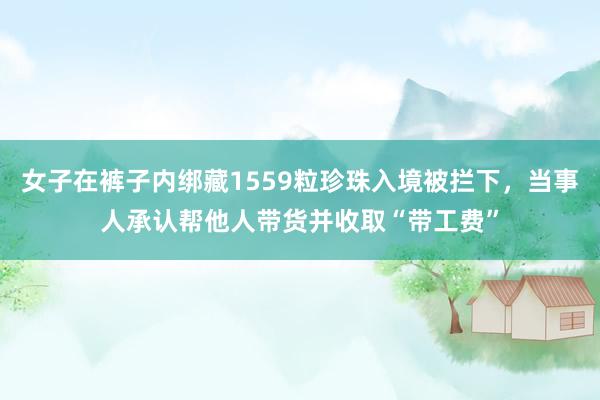 女子在裤子内绑藏1559粒珍珠入境被拦下，当事人承认帮他人带货并收取“带工费”
