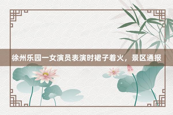 徐州乐园一女演员表演时裙子着火，景区通报