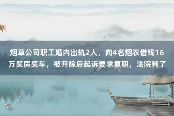 烟草公司职工婚内出轨2人，向4名烟农借钱16万买房买车，被开除后起诉要求复职，法院判了
