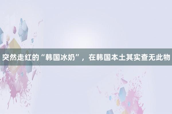 突然走红的“韩国冰奶”，在韩国本土其实查无此物