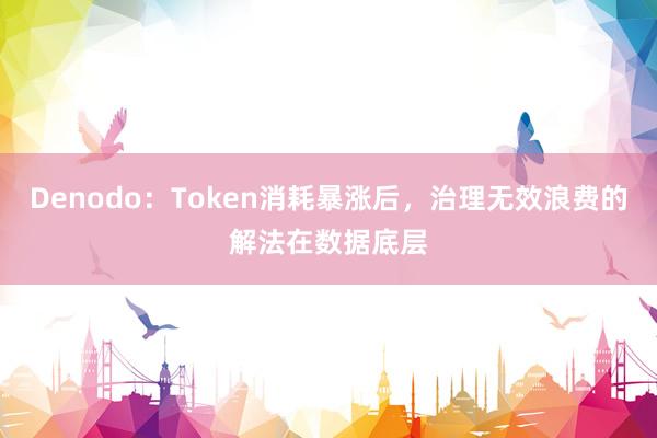 Denodo：Token消耗暴涨后，治理无效浪费的解法在数据底层