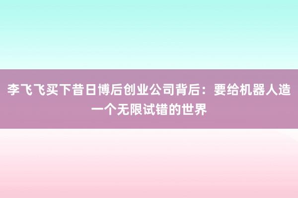 李飞飞买下昔日博后创业公司背后：要给机器人造一个无限试错的世界